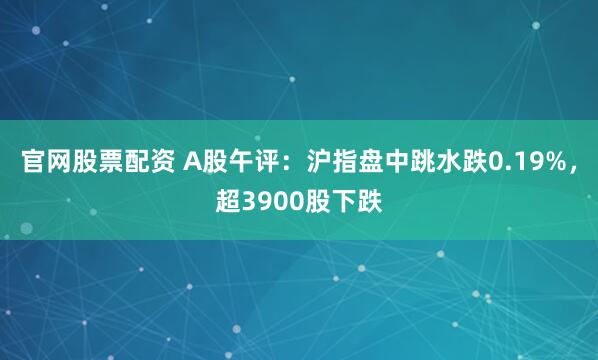 官网股票配资 A股午评：沪指盘中跳水跌0.19%，超3900股下跌