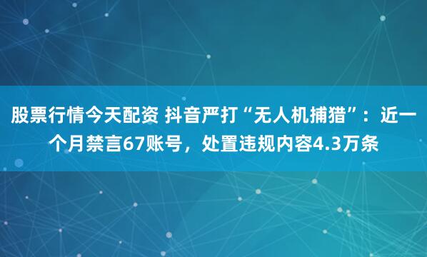 股票行情今天配资 抖音严打“无人机捕猎”：近一个月禁言67账号，处置违规内容4.3万条