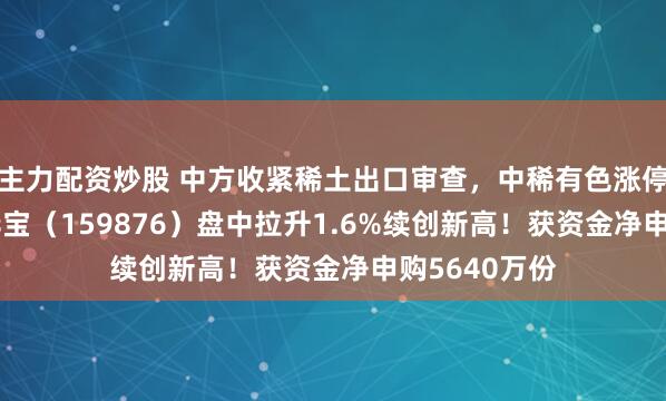 主力配资炒股 中方收紧稀土出口审查，中稀有色涨停！有色ETF华宝（159876）盘中拉升1.6%续创新高！获资金净申购5640万份