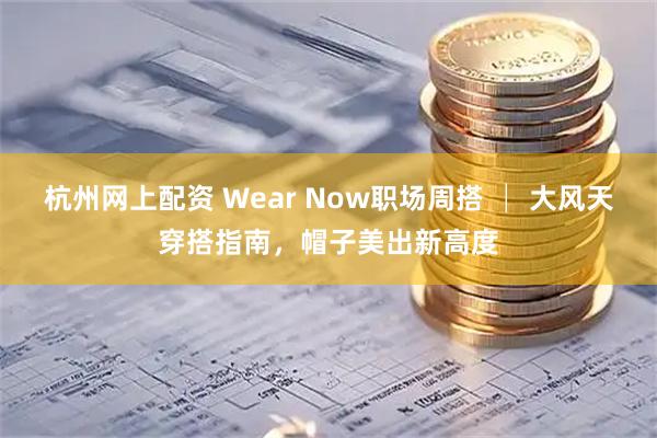 杭州网上配资 Wear Now职场周搭 │ 大风天穿搭指南，帽子美出新高度