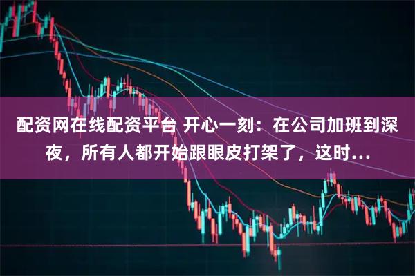 配资网在线配资平台 开心一刻：在公司加班到深夜，所有人都开始跟眼皮打架了，这时…