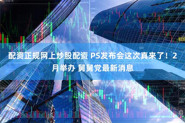 配资正规网上炒股配资 PS发布会这次真来了！2月举办 舅舅党最新消息