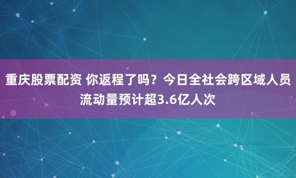重庆股票配资 你返程了吗？今日全社会跨区域人员流动量预计超3.6亿人次