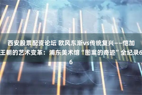 西安股票配资论坛 欧风东渐vs传统复兴——恺加王朝的艺术变革：浦东美术馆“图案的奇迹”全纪录6