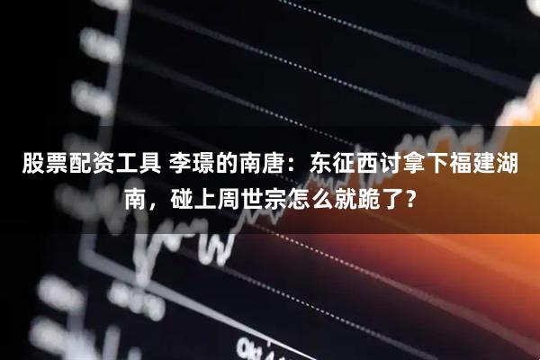 股票配资工具 李璟的南唐：东征西讨拿下福建湖南，碰上周世宗怎么就跪了？