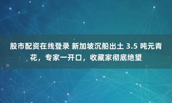 股市配资在线登录 新加坡沉船出土 3.5 吨元青花，专家一开口，收藏家彻底绝望