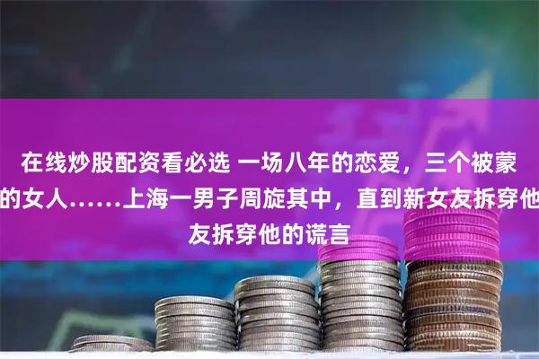 在线炒股配资看必选 一场八年的恋爱，三个被蒙在鼓里的女人……上海一男子周旋其中，直到新女友拆穿他的谎言
