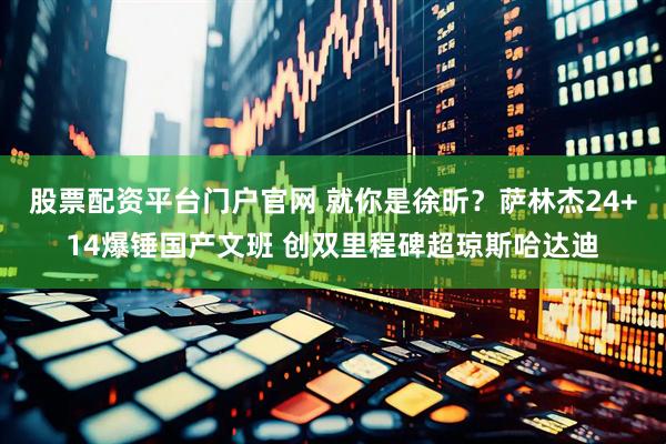 股票配资平台门户官网 就你是徐昕？萨林杰24+14爆锤国产文班 创双里程碑超琼斯哈达迪
