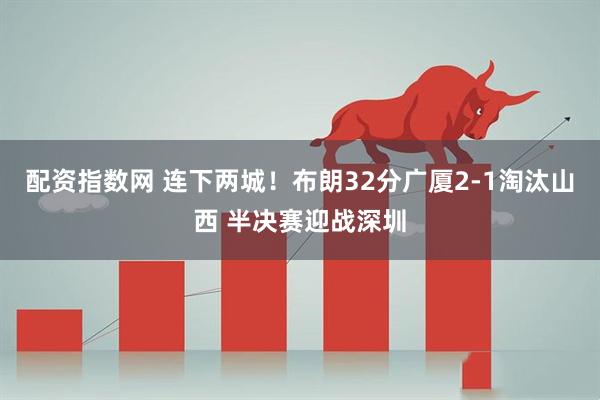 配资指数网 连下两城！布朗32分广厦2-1淘汰山西 半决赛迎战深圳