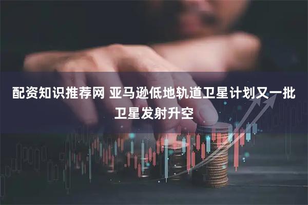 配资知识推荐网 亚马逊低地轨道卫星计划又一批卫星发射升空