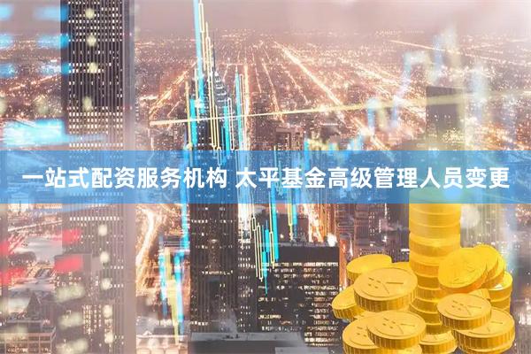 一站式配资服务机构 太平基金高级管理人员变更