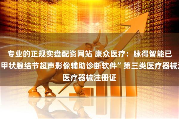 专业的正规实盘配资网站 康众医疗：脉得智能已取得“甲状腺结节超声影像辅助诊断软件”第三类医疗器械注册证
